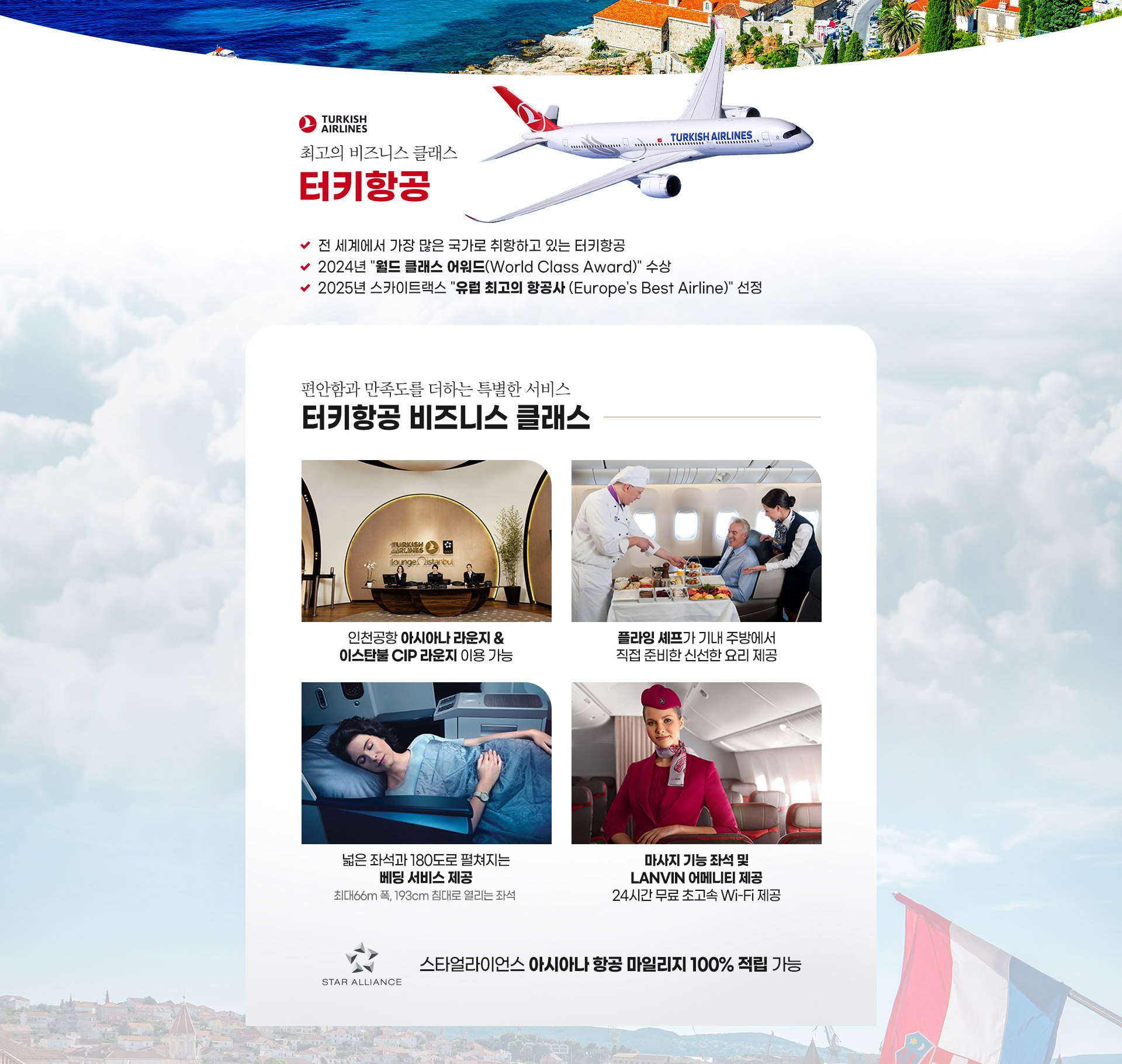 최고의 비즈니스 클래스 터키항공 - 편안함과 만족도를 더하는 특별한 서비스 인천공항 아시아나 라운지 & 이스탄불 CIP 라운지 이용 가능
넓은 좌석과 180도로 펼쳐지는 베딩 서비스 제공 최대66m 폭 193cm 침대로 열리는 좌석 플라잉 셰프가 기내 주방에서 직접 준비한 신선한 요리 제공 마사지 기능 좌석 및 LANVIN 어메니티 제공 24시간 무료 초고속 Wi-Fi 제공 스타얼라이언스 아시아나항공 마일리지 100% 적립 가능