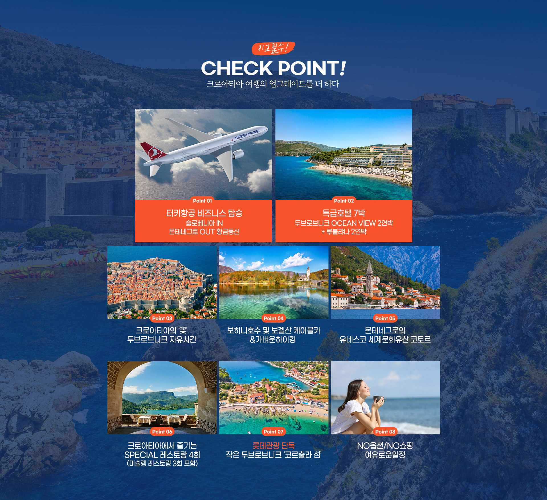 비교필수! CHECK POINT! 크로아티아 여행의 업그레이드를 더 하다 터키항공 비즈니스 탑승 슬로베니아 IN 특급호텔 7박 두브로브니크 OCEAN VIEW 2연박 + 루블랴나 2연박
		두브로브니크 자유시간 보히니호수 및 보겔산 케이블카 &가벼운하이킹 SPECIAL 레스토랑 3회 (미슐랭 레스토랑 2회 포함)롯데관광단독 작은 두브로브니크 '코르출라 섬' 몬테네그로의 유네스코 세계문화유산 코토르 NO옵션/NO 쇼핑 여유로운일정